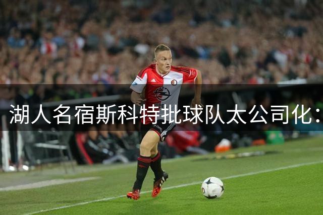 湖人名宿斯科特批球队太公司化：巴斯时代的家人感没了